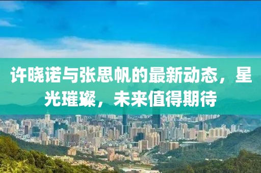 許曉諾與張思帆的最新動態(tài)，星光璀璨，未來值得期待