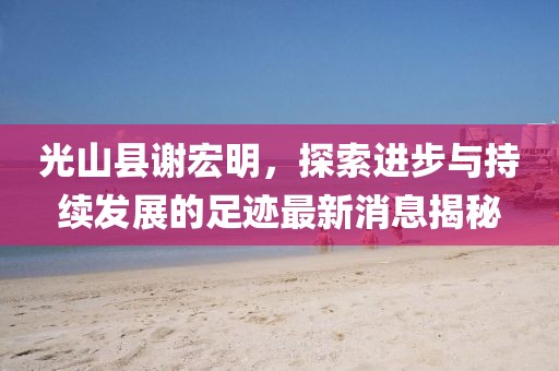 光山縣謝宏明，探索進(jìn)步與持續(xù)發(fā)展的足跡最新消息揭秘