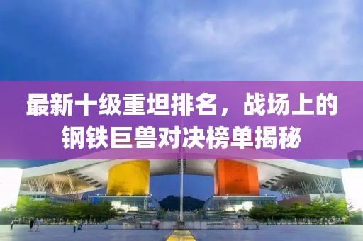 最新十級(jí)重坦排名，戰(zhàn)場(chǎng)上的鋼鐵巨獸對(duì)決榜單揭秘