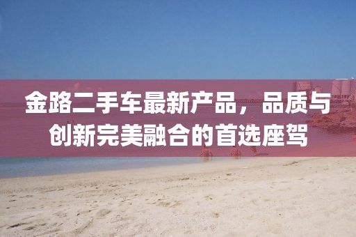 金路二手車(chē)最新產(chǎn)品，品質(zhì)與創(chuàng)新完美融合的首選座駕