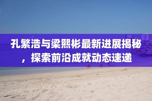 孔繁浩與梁熙彬最新進(jìn)展揭秘，探索前沿成就動(dòng)態(tài)速遞