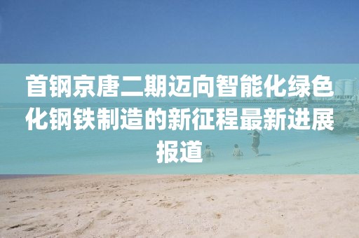 首鋼京唐二期邁向智能化綠色化鋼鐵制造的新征程最新進(jìn)展報道
