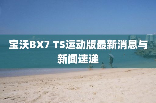 寶沃BX7 TS運(yùn)動版最新消息與新聞速遞
