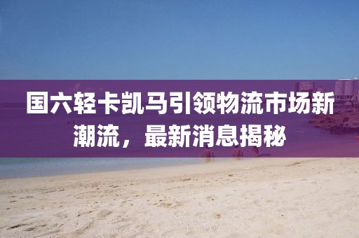 國六輕卡凱馬引領(lǐng)物流市場新潮流，最新消息揭秘