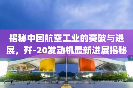 揭秘中國航空工業(yè)的突破與進(jìn)展，殲-20發(fā)動機(jī)最新進(jìn)展揭秘