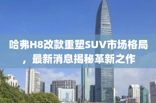 哈弗H8改款重塑SUV市場格局，最新消息揭秘革新之作