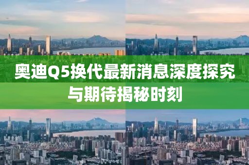 奧迪Q5換代最新消息深度探究與期待揭秘時刻