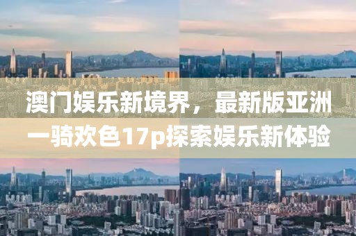 澳門娛樂新境界，最新版亞洲一騎歡色17p探索娛樂新體驗(yàn)