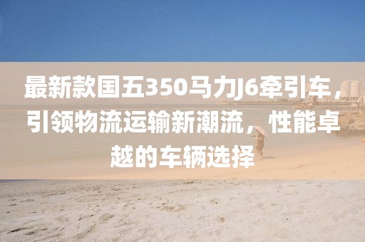 最新款國五350馬力J6牽引車，引領(lǐng)物流運輸新潮流，性能卓越的車輛選擇