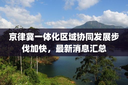 京律冀一體化區(qū)域協(xié)同發(fā)展步伐加快，最新消息匯總