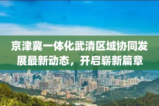 京津冀一體化武清區(qū)域協(xié)同發(fā)展最新動(dòng)態(tài)，開啟嶄新篇章