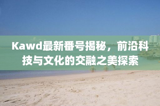 Kawd最新番號揭秘，前沿科技與文化的交融之美探索