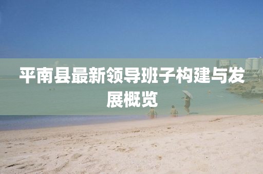 平南縣最新領(lǐng)導(dǎo)班子構(gòu)建與發(fā)展概覽