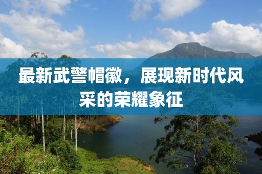 最新武警帽徽，展現(xiàn)新時(shí)代風(fēng)采的榮耀象征