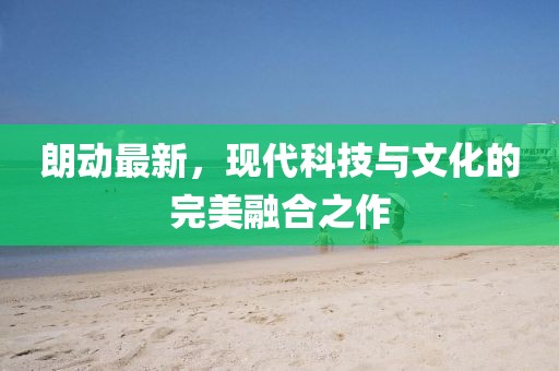 朗動(dòng)最新，現(xiàn)代科技與文化的完美融合之作