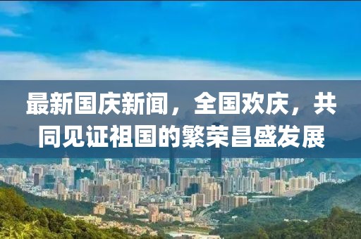 最新國慶新聞，全國歡慶，共同見證祖國的繁榮昌盛發(fā)展