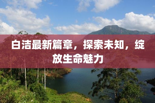 白潔最新篇章，探索未知，綻放生命魅力