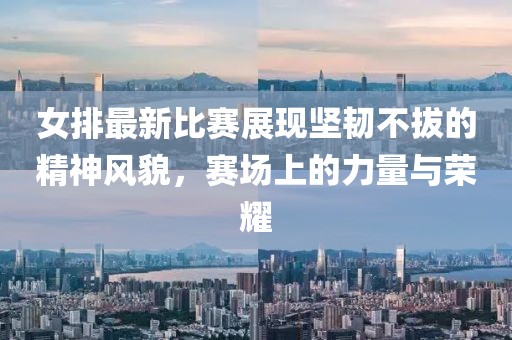 女排最新比賽展現(xiàn)堅(jiān)韌不拔的精神風(fēng)貌，賽場(chǎng)上的力量與榮耀