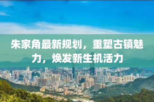 朱家角最新規(guī)劃，重塑古鎮(zhèn)魅力，煥發(fā)新生機活力