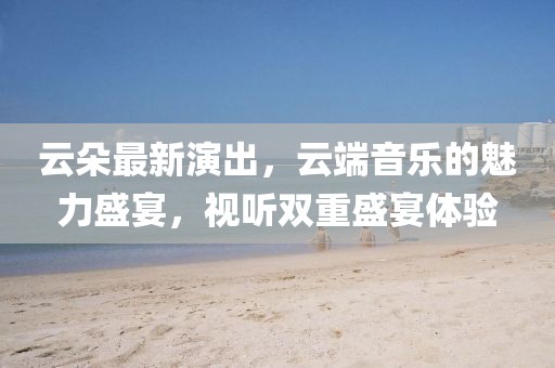 云朵最新演出，云端音樂(lè)的魅力盛宴，視聽(tīng)雙重盛宴體驗(yàn)