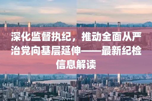 深化監(jiān)督執(zhí)紀(jì)，推動(dòng)全面從嚴(yán)治黨向基層延伸——最新紀(jì)檢信息解讀