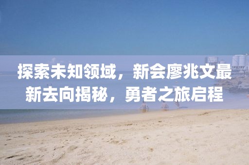 探索未知領域，新會廖兆文最新去向揭秘，勇者之旅啟程