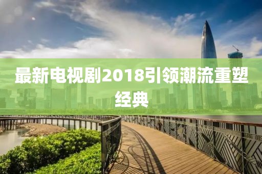 最新電視劇2018引領潮流重塑經(jīng)典