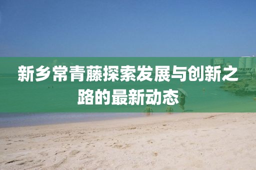 新鄉(xiāng)常青藤探索發(fā)展與創(chuàng)新之路的最新動(dòng)態(tài)