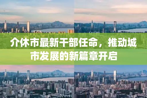 介休市最新干部任命，推動城市發(fā)展的新篇章開啟