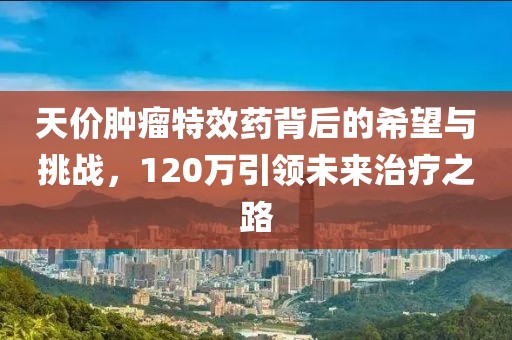 天價腫瘤特效藥背后的希望與挑戰(zhàn)，120萬引領(lǐng)未來治療之路