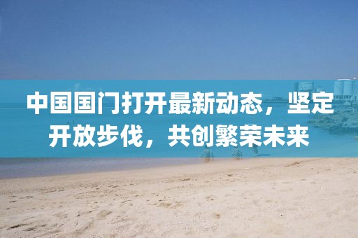 中國國門打開最新動態(tài)，堅定開放步伐，共創(chuàng)繁榮未來