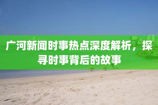 廣河新聞時(shí)事熱點(diǎn)深度解析，探尋時(shí)事背后的故事