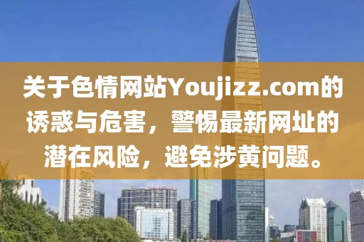 關(guān)于色情網(wǎng)站Youjizz.com的誘惑與危害，警惕最新網(wǎng)址的潛在風(fēng)險，避免涉黃問題。
