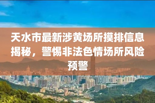 天水市最新涉黃場所摸排信息揭秘，警惕非法色情場所風(fēng)險預(yù)警