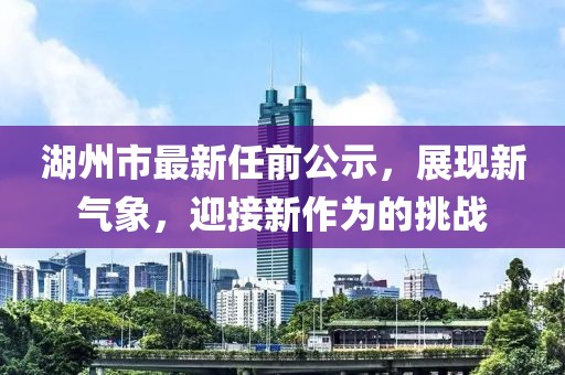 湖州市最新任前公示，展現(xiàn)新氣象，迎接新作為的挑戰(zhàn)