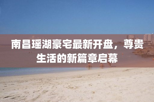 南昌瑤湖豪宅最新開盤，尊貴生活的新篇章啟幕