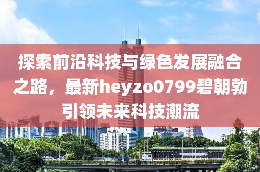 探索前沿科技與綠色發(fā)展融合之路，最新heyzo0799碧朝勃引領未來科技潮流