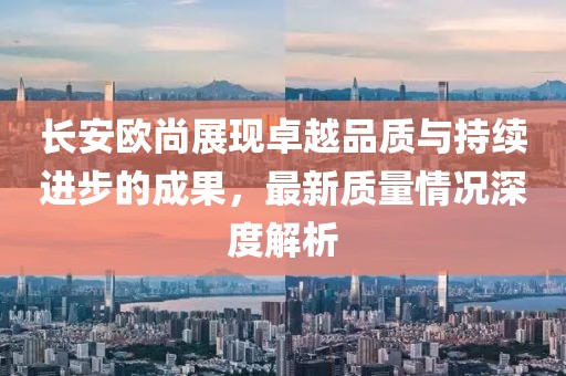 長安歐尚展現(xiàn)卓越品質(zhì)與持續(xù)進步的成果，最新質(zhì)量情況深度解析