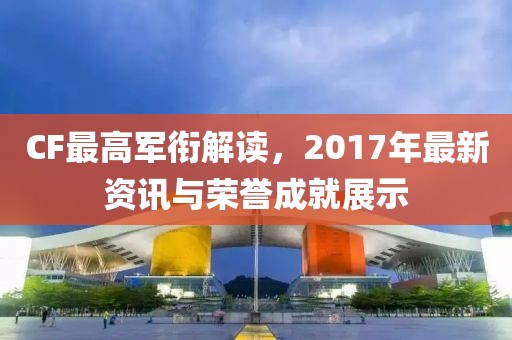 CF最高軍銜解讀，2017年最新資訊與榮譽(yù)成就展示