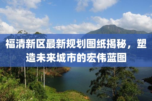 福清新區(qū)最新規(guī)劃圖紙揭秘，塑造未來城市的宏偉藍圖