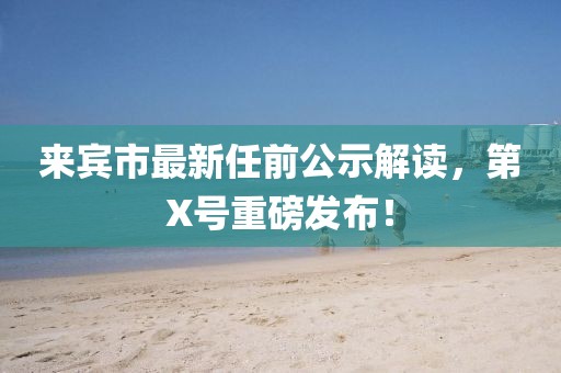 來賓市最新任前公示解讀，第X號重磅發(fā)布！