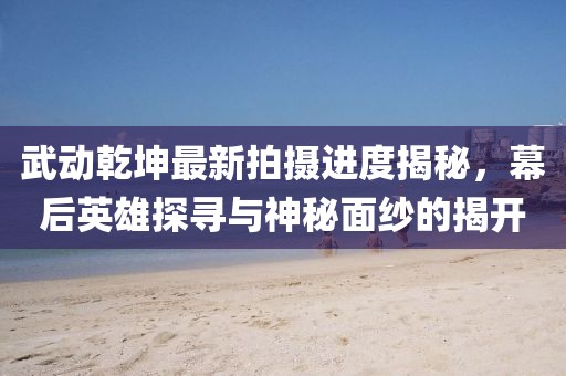 武動(dòng)乾坤最新拍攝進(jìn)度揭秘，幕后英雄探尋與神秘面紗的揭開