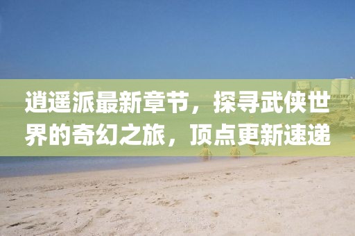 逍遙派最新章節(jié)，探尋武俠世界的奇幻之旅，頂點更新速遞