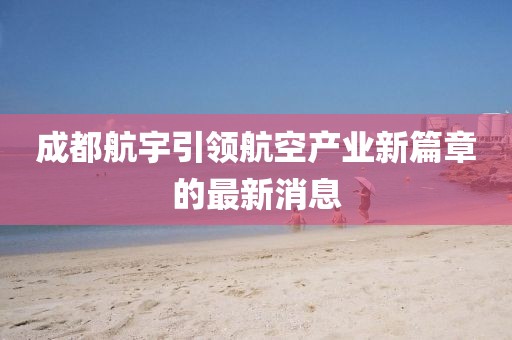 成都航宇引領(lǐng)航空產(chǎn)業(yè)新篇章的最新消息