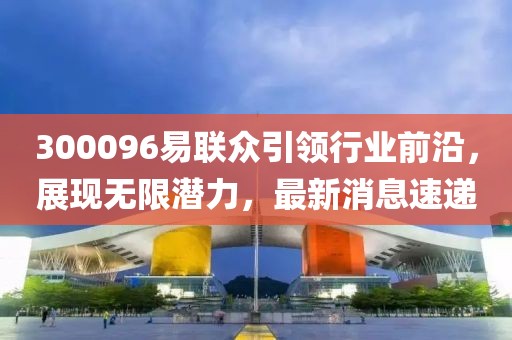 300096易聯(lián)眾引領行業(yè)前沿，展現(xiàn)無限潛力，最新消息速遞
