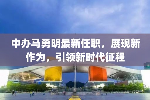 中辦馬勇明最新任職，展現(xiàn)新作為，引領新時代征程