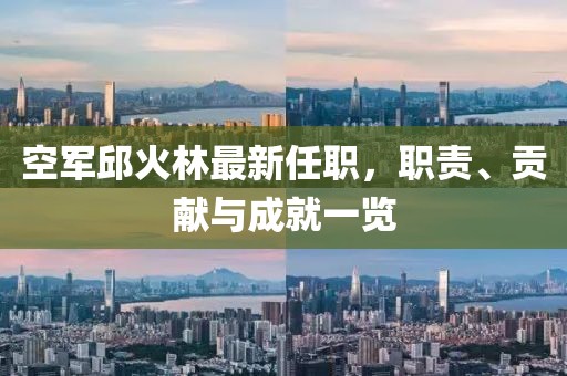 空軍邱火林最新任職，職責(zé)、貢獻(xiàn)與成就一覽