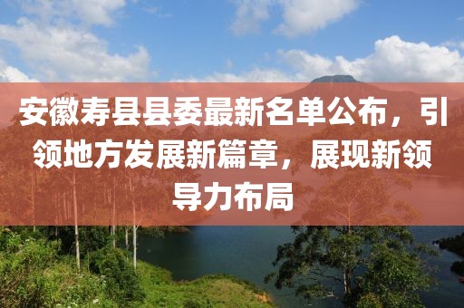 安徽壽縣縣委最新名單公布，引領(lǐng)地方發(fā)展新篇章，展現(xiàn)新領(lǐng)導力布局