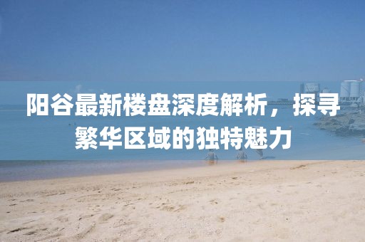 陽谷最新樓盤深度解析，探尋繁華區(qū)域的獨特魅力