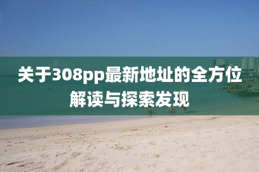關(guān)于308pp最新地址的全方位解讀與探索發(fā)現(xiàn)